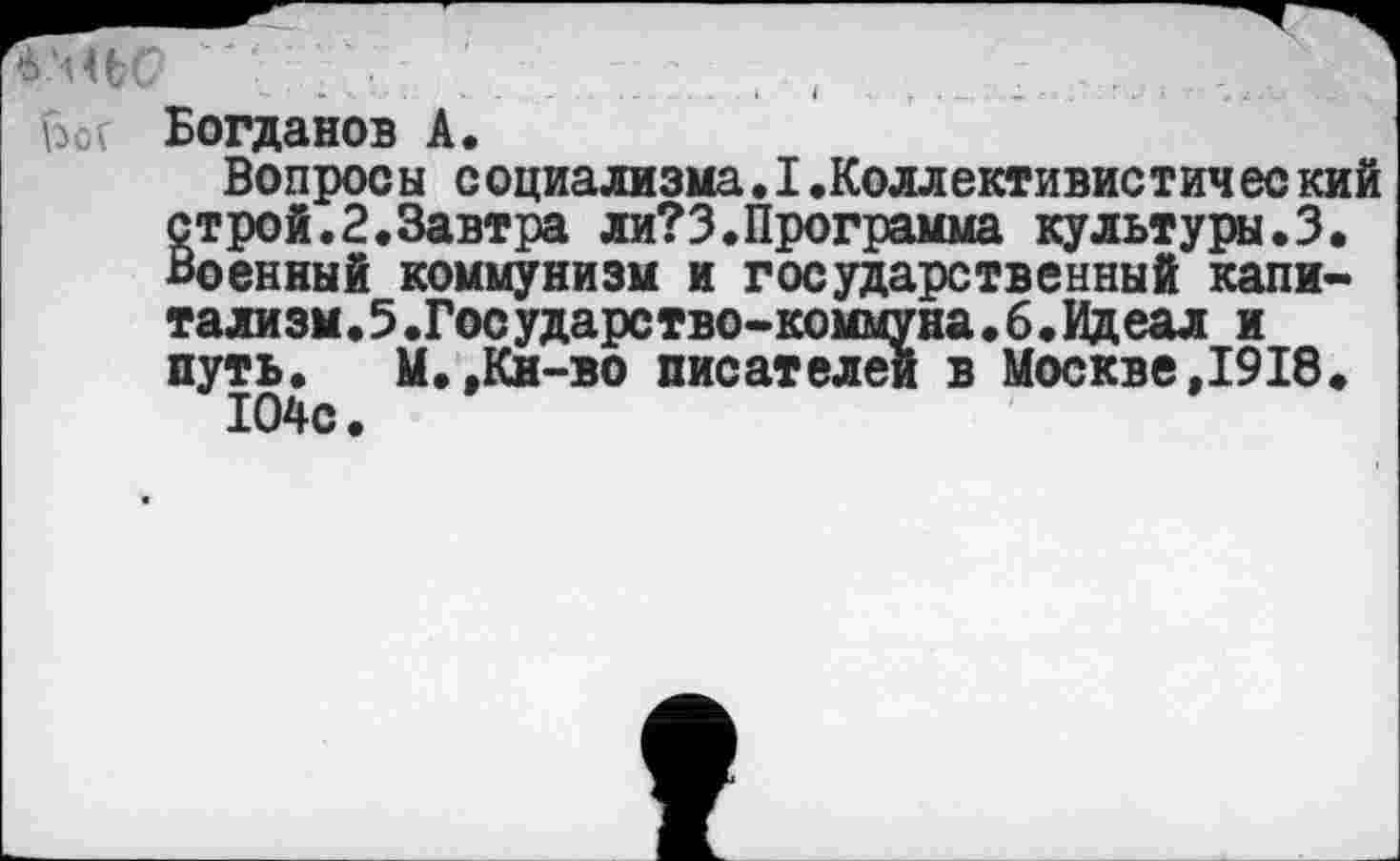 ﻿б'ньс? ' . .и ________, .....................>
Ы Богданов А.
Вопросы социализма.I.Коллективистический строй.2.Завтра ли?3.Программа культуры.3. Военный коммунизм и государственный капитализм.5.Государство-коммуна.б.Идеал и путь.	М.,Кн-во писателей в Москве,1918.
104с.